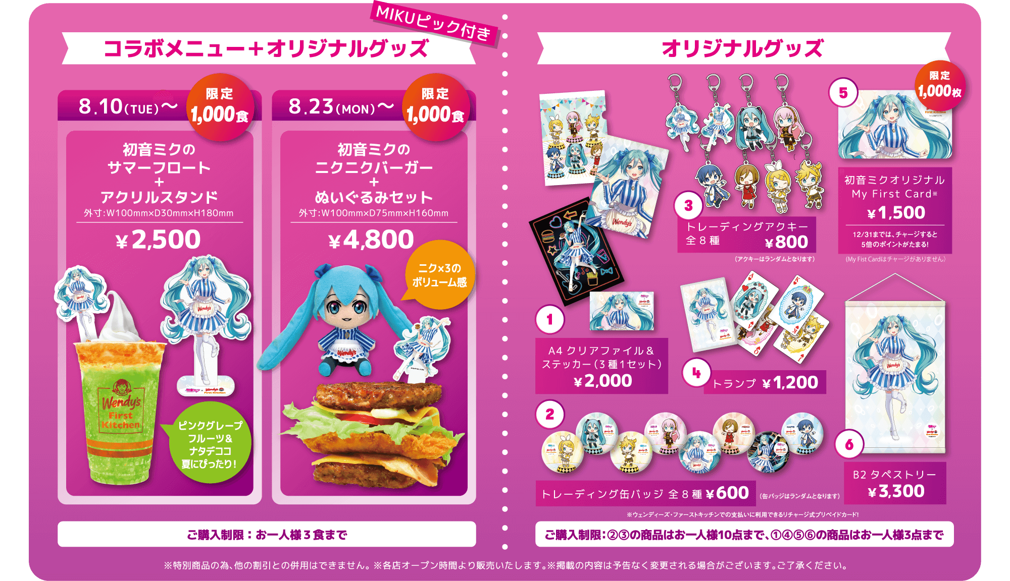 コラボメニュー＋オリジナルグッズ MIKUピック付き 8.10（TUE）〜 限定1,000食 初音ミクのサマーフロート＋アクリルスタンド ￥2,500 ピンクグレープフルーツ＆ナタデココ 夏にぴったり！ 8.23（MON）〜 限定1,000食 初音ミクのニクニクバーガー＋ぬいぐるみセット ￥4,800 ニク×3のボリューム感 ご購入制限：お一人様3食まで オリジナルグッズ 1. A4クリアファイル＆ステッカー（3種1セット）￥2,000 2. トレーディング缶バッジ 全8種 ￥600（缶バッジはランダムとなります） 3. トレーディングアクキー全8種 ￥800（アクキーはランダムとなります）4. トランプ ￥1,200 5. 初音ミクオリジナル My First Card ￥1,500 限定1,000枚（12/31までは、チャージすると5倍のポイントがたまる！）6. B2タペストリー ￥3,300 ご購入制限：2,3の商品はお一人様10点まで、1,4,5,6の商品はお一人様3点まで ※特別商品のため、他の割引との併用はできません。※各店オープン時間より販売致します。※掲載の内容は予告なく変更される場合がございます。ご了承ください。